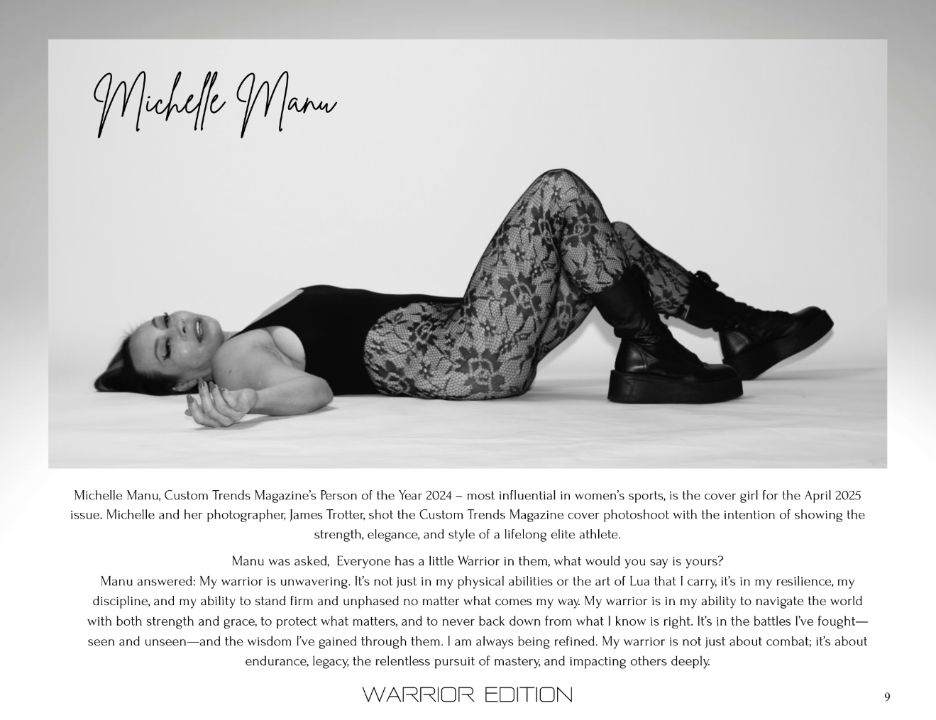 A black and white magazine spread features Dr. Michelle Manu. Her signature "Michelle Manu" is written in script at the top left. The main image shows her reclining on her back, looking upwards, with her left arm extended and her right arm bent at the elbow. She is wearing a black tank top, intricate lace-patterned leggings, and dark, chunky combat boots. Below the image, there is text that reads: "Michelle Manu, Custom Trends Magazine’s Person of the Year 2024 – most influential in women’s sports, is the cover girl for the April 2025 issue. Michelle and her photographer, James Trotter, shot the Custom Trends Magazine cover photoshoot with the intention of showing the strength, elegance, and style of a lifelong elite athlete." Further down, more text is present: "Manu was asked, Everyone has a little Warrior in them, what would you say is yours?" followed by her answer: "Manu answered: My warrior is unwavering. It's not just in my physical abilities or the art of Lua that I carry, it's in my resilience, my discipline, and my ability to stand firm and unphased no matter what comes my way. My warrior is in my ability to navigate the world with both strength and grace, to protect what matters, and to never back down from what I know is right. It's in the battles I've fought—seen and unseen—and the wisdom I've gained through them. I am always being refined. My warrior is not just about combat; it's about endurance, legacy, the relentless pursuit of mastery, and impacting others deeply." At the very bottom, "WARRIOR EDITION" is written, and "9" is in the bottom right corner, indicating a page number.